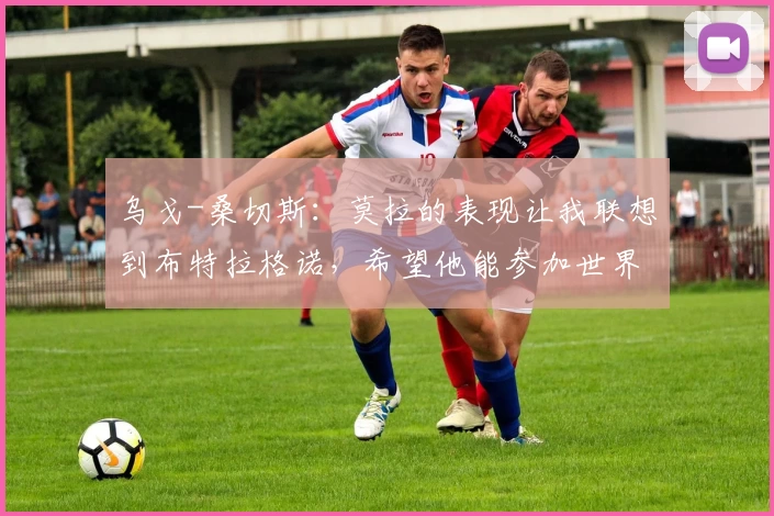 乌戈-桑切斯:莫拉的表现让我联想到布特拉格诺,希望他能参加世界杯