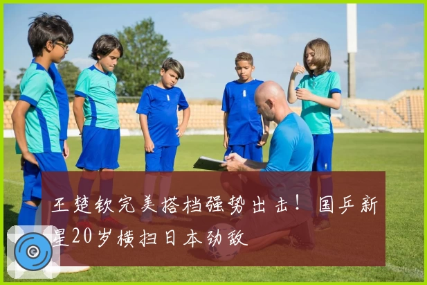 王楚钦完美搭档强势出击！国乒新星20岁横扫日本劲敌