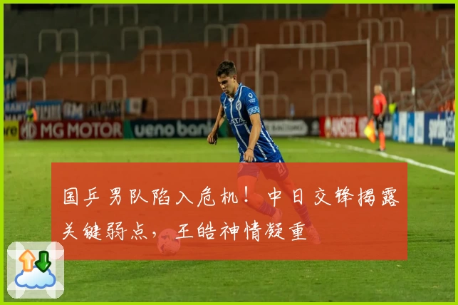 国乒男队陷入危机！中日交锋揭露关键弱点，王皓神情凝重