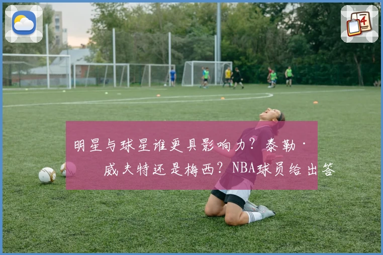 明星与球星谁更具影响力？泰勒·斯威夫特还是梅西？NBA球员给出答案