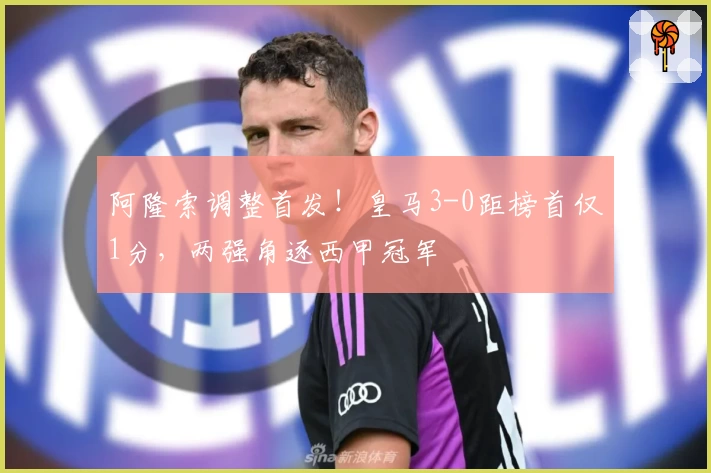 阿隆索调整首发！皇马3-0距榜首仅1分，两强角逐西甲冠军