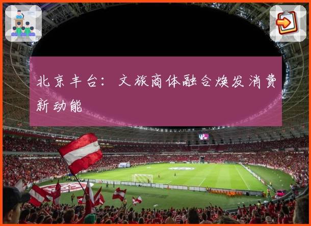 北京丰台：文旅商体融合焕发消费新动能
