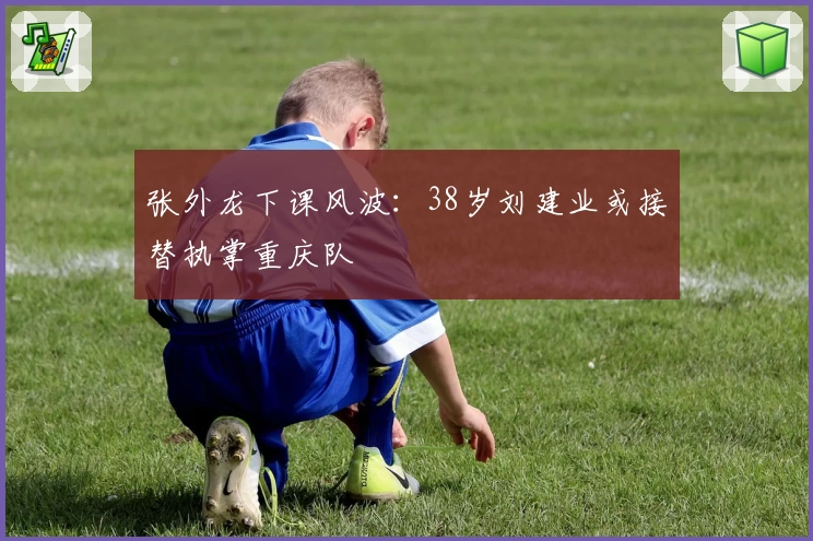 张外龙下课风波：38岁刘建业或接替执掌重庆队