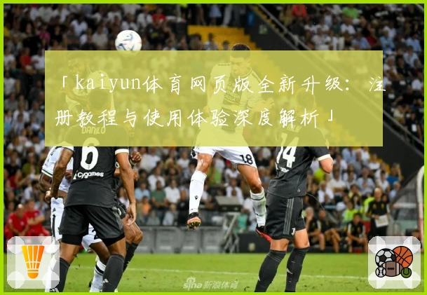 「kaiyun体育网页版全新升级：注册教程与使用体验深度解析」