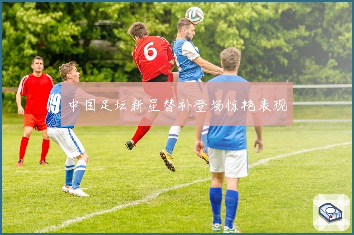 中国足坛新星替补登场惊艳表现