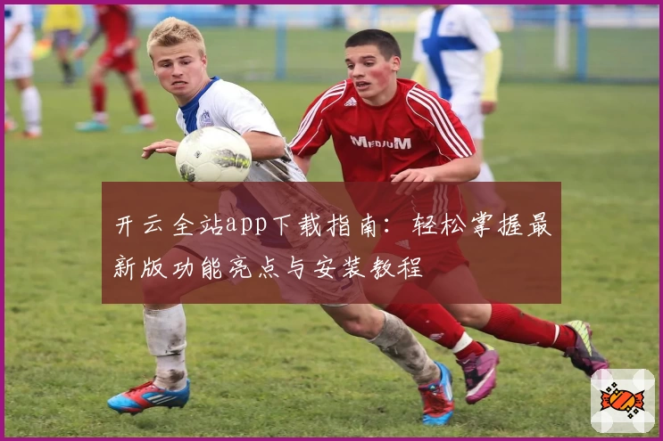 开云全站app下载指南：轻松掌握最新版功能亮点与安装教程