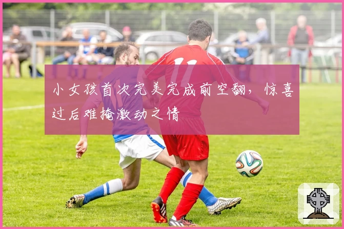 小女孩首次完美完成前空翻,惊喜过后难掩激动之情