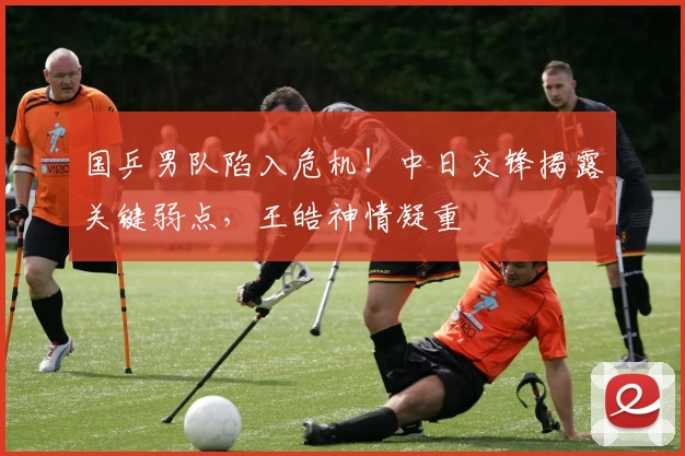 国乒男队陷入危机！中日交锋揭露关键弱点，王皓神情凝重