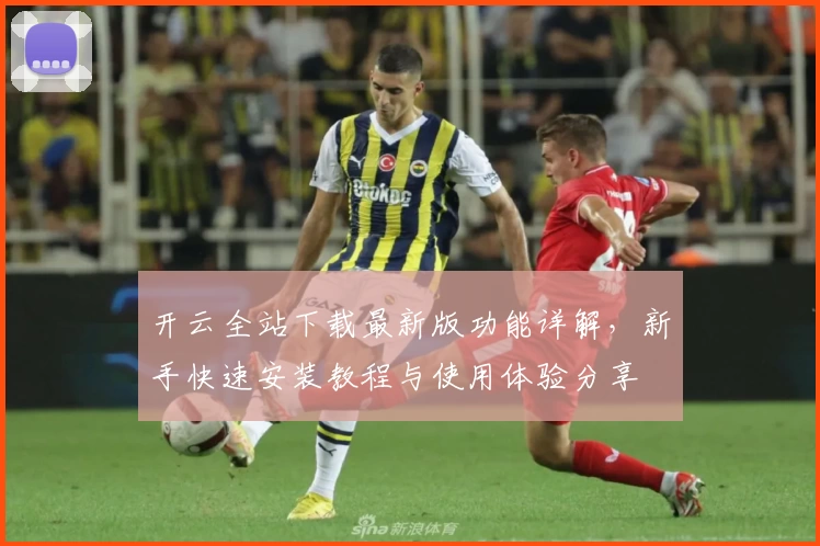 开云全站下载最新版功能详解，新手快速安装教程与使用体验分享