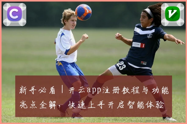 新手必看｜开云app注册教程与功能亮点全解，快速上手开启智能体验