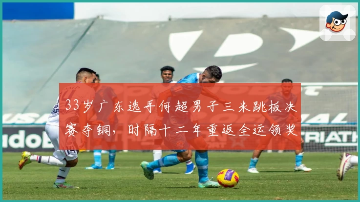 33岁广东选手何超男子三米跳板决赛夺铜，时隔十二年重返全运领奖台