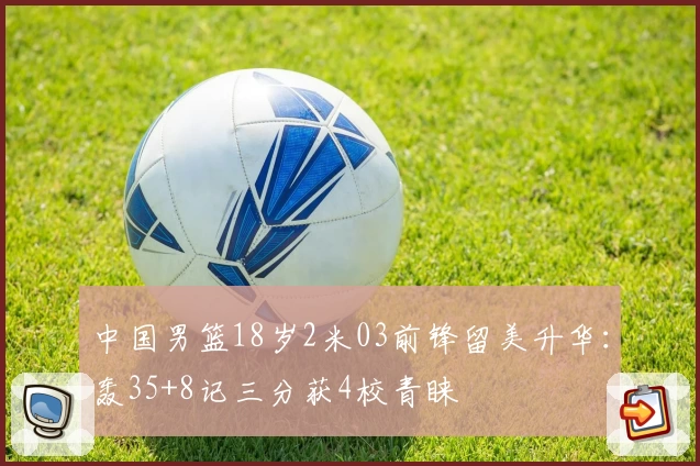 中国男篮18岁2米03前锋留美升华:轰35+8记三分获4校青睐