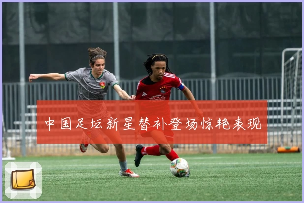 中国足坛新星替补登场惊艳表现
