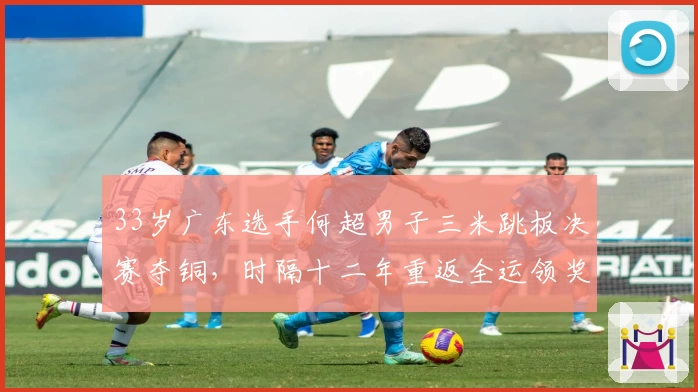 33岁广东选手何超男子三米跳板决赛夺铜，时隔十二年重返全运领奖台